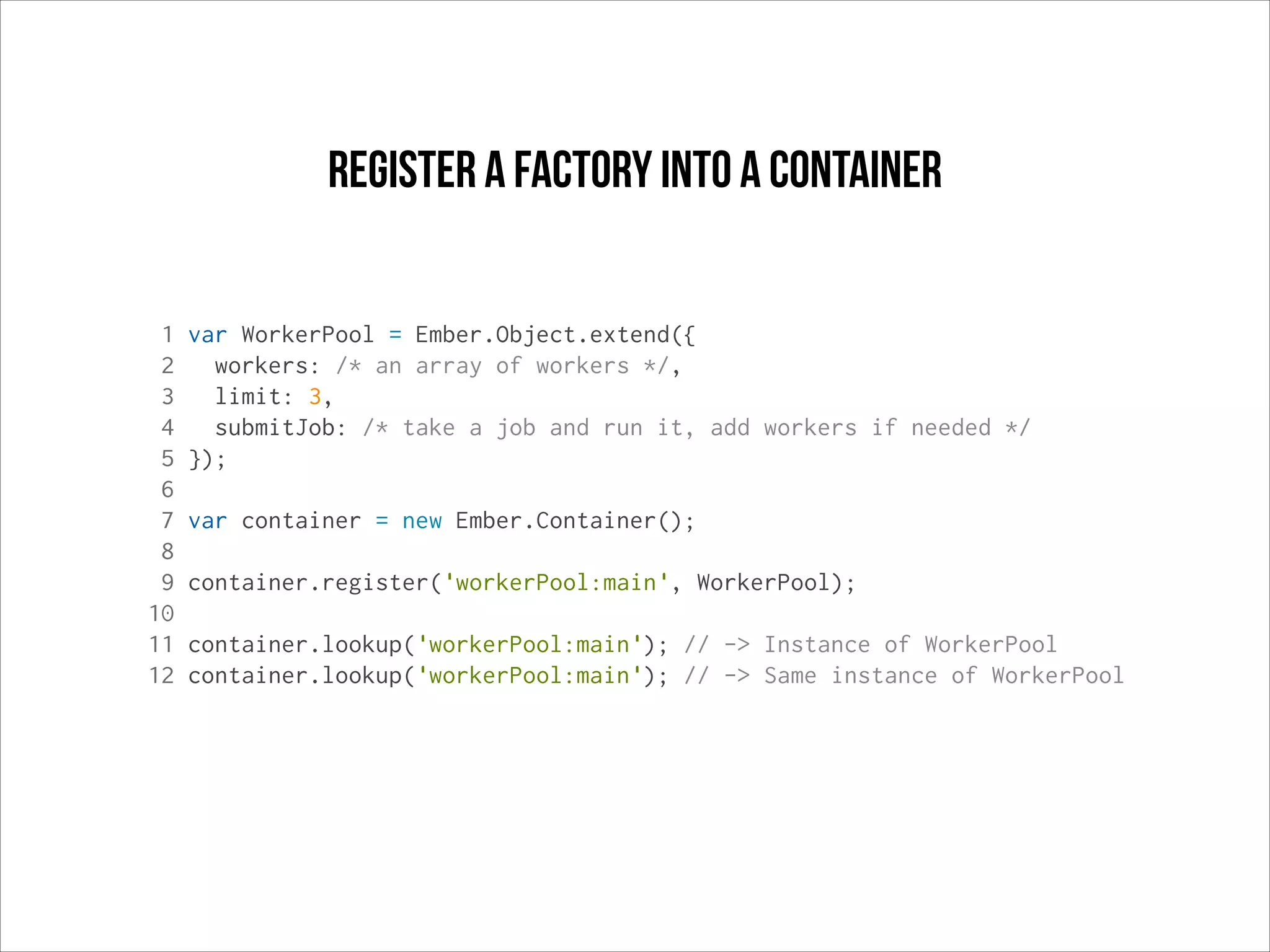 register a factory into a container
1
2
3
4
5
6
7
8
9
10
11
12

var WorkerPool = Ember.Object.extend({
workers: /* an array of workers */,
limit: 3,
submitJob: /* take a job and run it, add workers if needed */
});
var container = new Ember.Container();
container.register('workerPool:main', WorkerPool);
container.lookup('workerPool:main'); // -> Instance of WorkerPool
container.lookup('workerPool:main'); // -> Same instance of WorkerPool

 