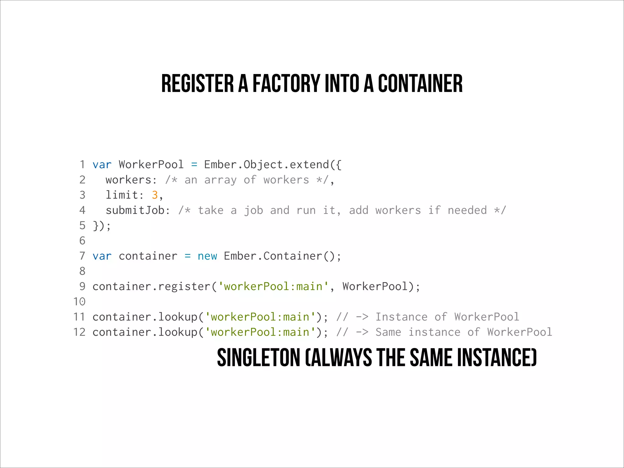 register a factory into a container
1
2
3
4
5
6
7
8
9
10
11
12

var WorkerPool = Ember.Object.extend({
workers: /* an array of workers */,
limit: 3,
submitJob: /* take a job and run it, add workers if needed */
});
var container = new Ember.Container();
container.register('workerPool:main', WorkerPool);
container.lookup('workerPool:main'); // -> Instance of WorkerPool
container.lookup('workerPool:main'); // -> Same instance of WorkerPool

singleton (always the same instance)

 