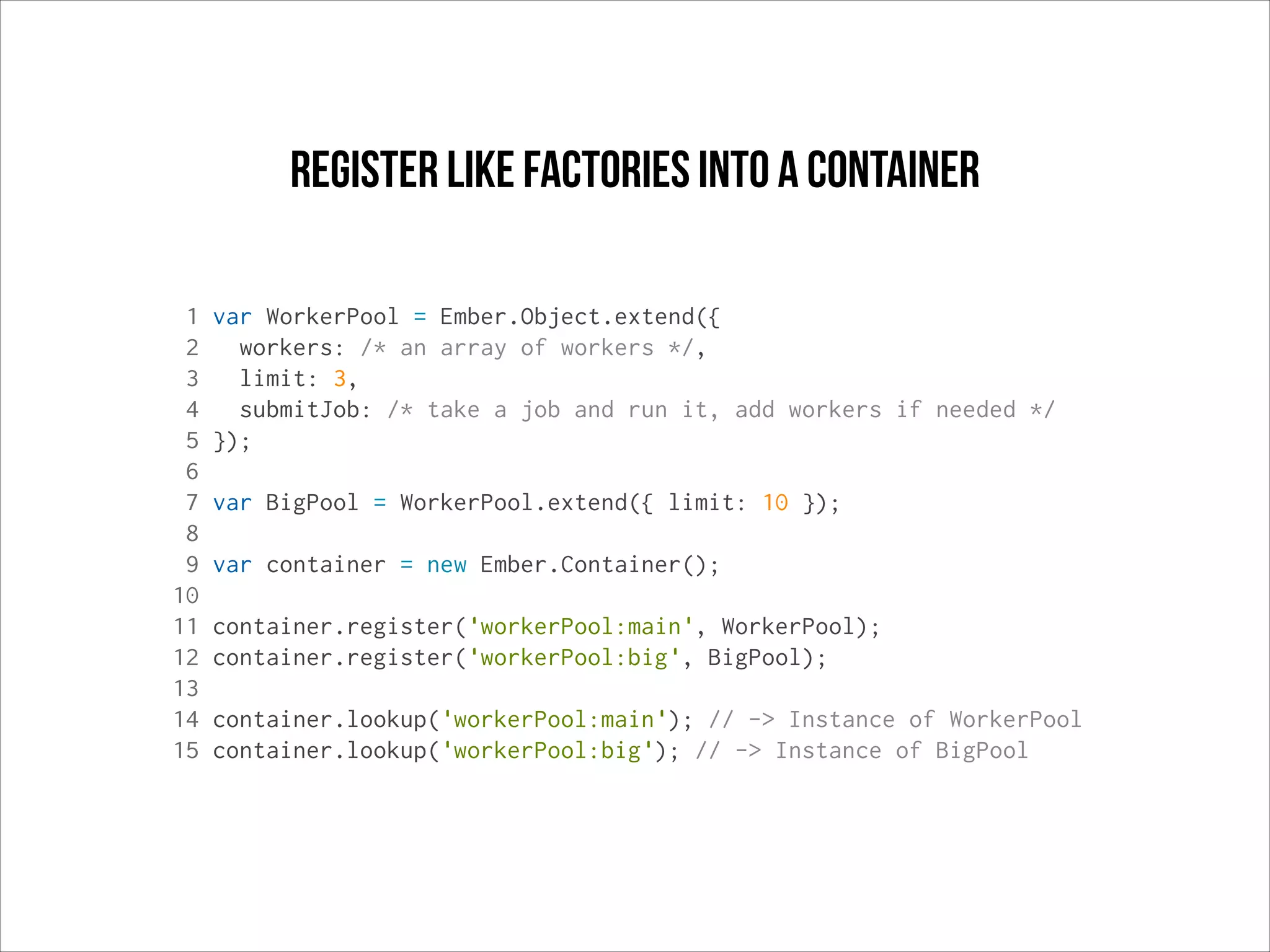 register like factories into a container
1
2
3
4
5
6
7
8
9
10
11
12
13
14
15

var WorkerPool = Ember.Object.extend({
workers: /* an array of workers */,
limit: 3,
submitJob: /* take a job and run it, add workers if needed */
});
var BigPool = WorkerPool.extend({ limit: 10 });
var container = new Ember.Container();
container.register('workerPool:main', WorkerPool);
container.register('workerPool:big', BigPool);
container.lookup('workerPool:main'); // -> Instance of WorkerPool
container.lookup('workerPool:big'); // -> Instance of BigPool

 