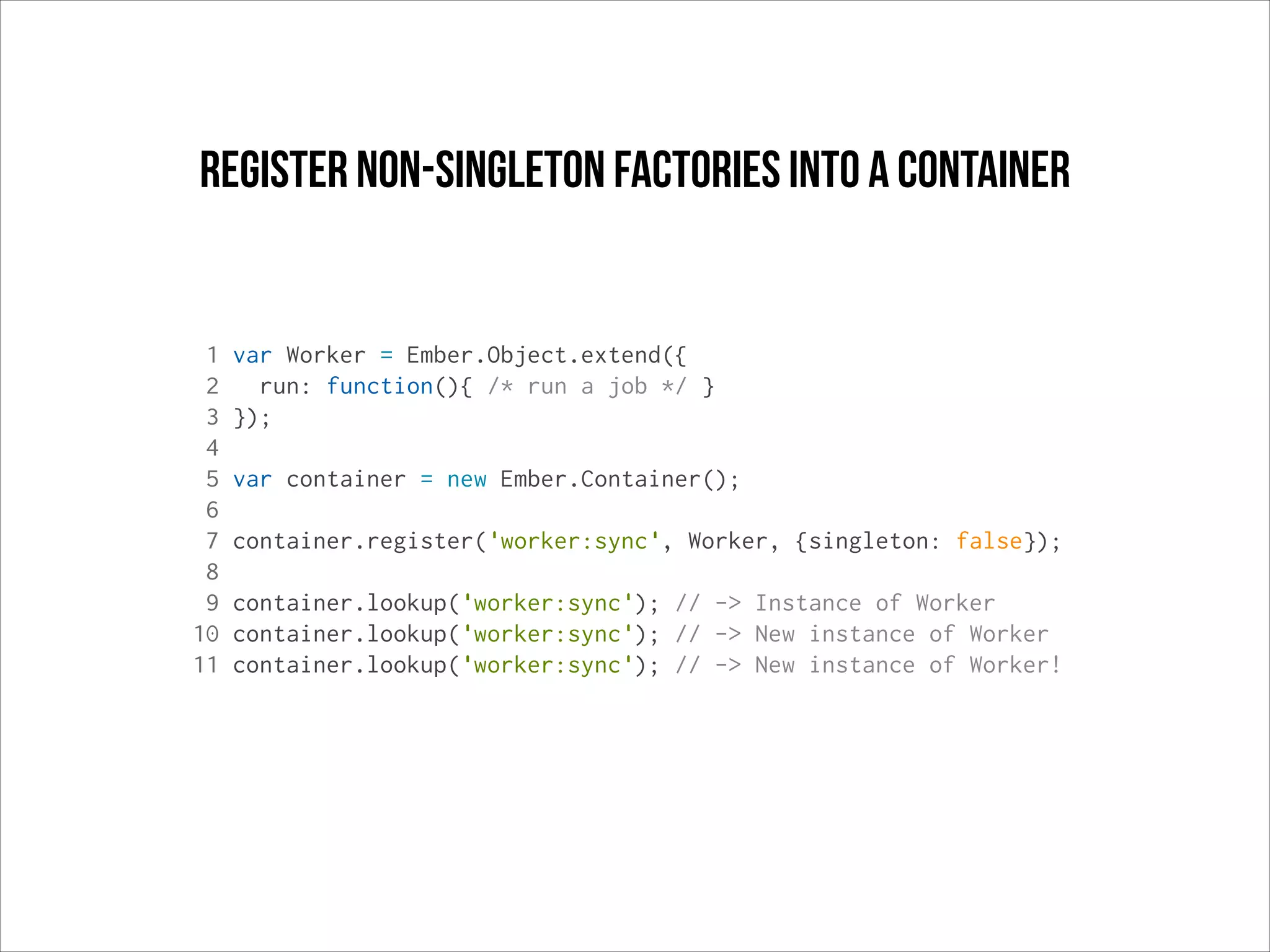 register non-singleton factories into a container

1
2
3
4
5
6
7
8
9
10
11

var Worker = Ember.Object.extend({
run: function(){ /* run a job */ }
});
var container = new Ember.Container();
container.register('worker:sync', Worker, {singleton: false});
container.lookup('worker:sync'); // -> Instance of Worker
container.lookup('worker:sync'); // -> New instance of Worker
container.lookup('worker:sync'); // -> New instance of Worker!

 