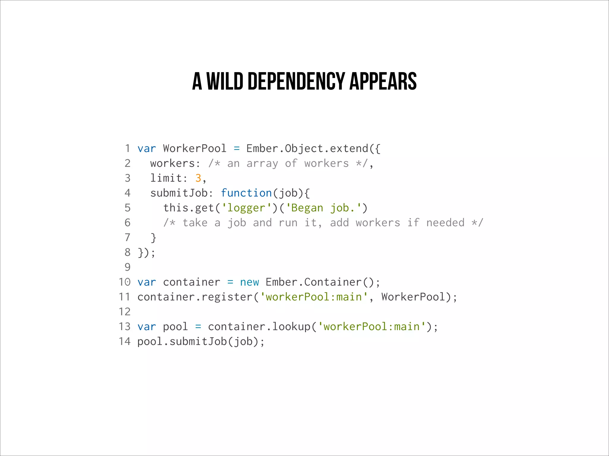 a wild dependency appears
1
2
3
4
5
6
7
8
9
10
11
12
13
14

var WorkerPool = Ember.Object.extend({
workers: /* an array of workers */,
limit: 3,
submitJob: function(job){
this.get('logger')('Began job.')
/* take a job and run it, add workers if needed */
}
});
var container = new Ember.Container();
container.register('workerPool:main', WorkerPool);
var pool = container.lookup('workerPool:main');
pool.submitJob(job);

 