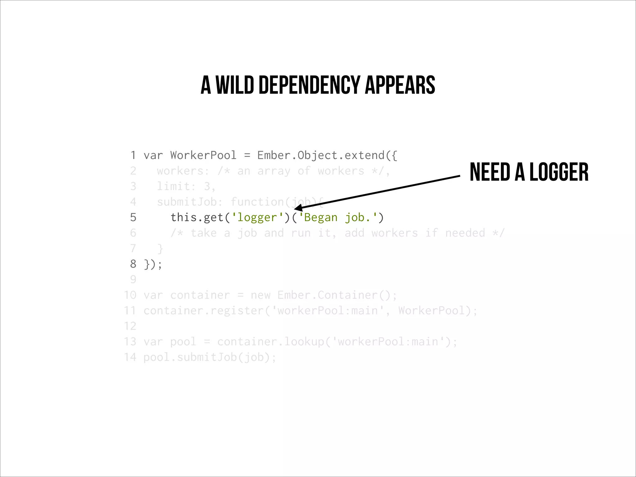 a wild dependency appears
1
2
3
4
5
6
7
8
9
10
11
12
13
14

var WorkerPool = Ember.Object.extend({
workers: /* an array of workers */,
limit: 3,
submitJob: function(job){
this.get('logger')('Began job.')
/* take a job and run it, add workers if needed */
}
});

Need a logger

var container = new Ember.Container();
container.register('workerPool:main', WorkerPool);
var pool = container.lookup('workerPool:main');
pool.submitJob(job);

 