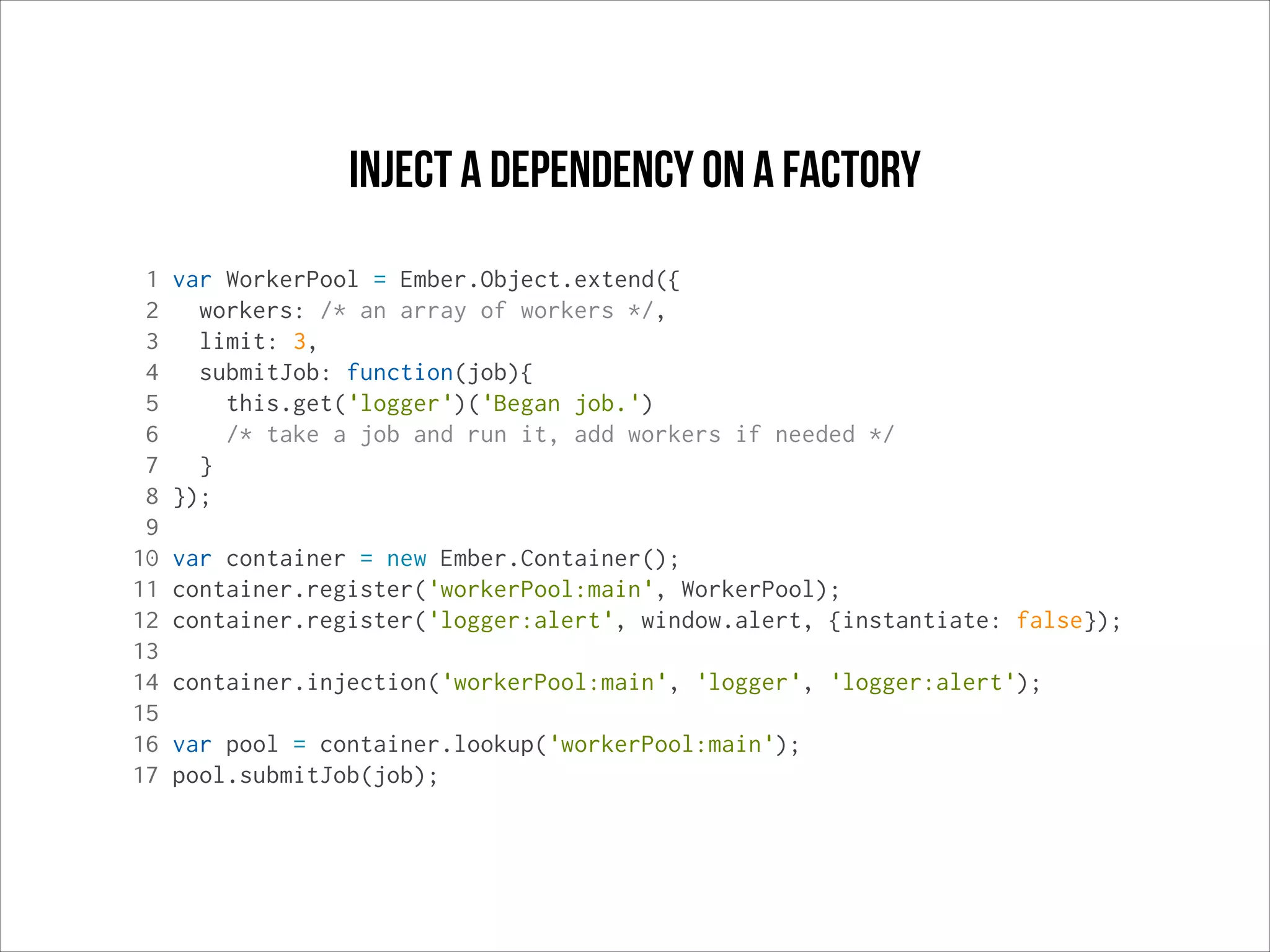 Inject a dependency on a factory
1
2
3
4
5
6
7
8
9
10
11
12
13
14
15
16
17

var WorkerPool = Ember.Object.extend({
workers: /* an array of workers */,
limit: 3,
submitJob: function(job){
this.get('logger')('Began job.')
/* take a job and run it, add workers if needed */
}
});
var container = new Ember.Container();
container.register('workerPool:main', WorkerPool);
container.register('logger:alert', window.alert, {instantiate: false});
container.injection('workerPool:main', 'logger', 'logger:alert');
var pool = container.lookup('workerPool:main');
pool.submitJob(job);

 