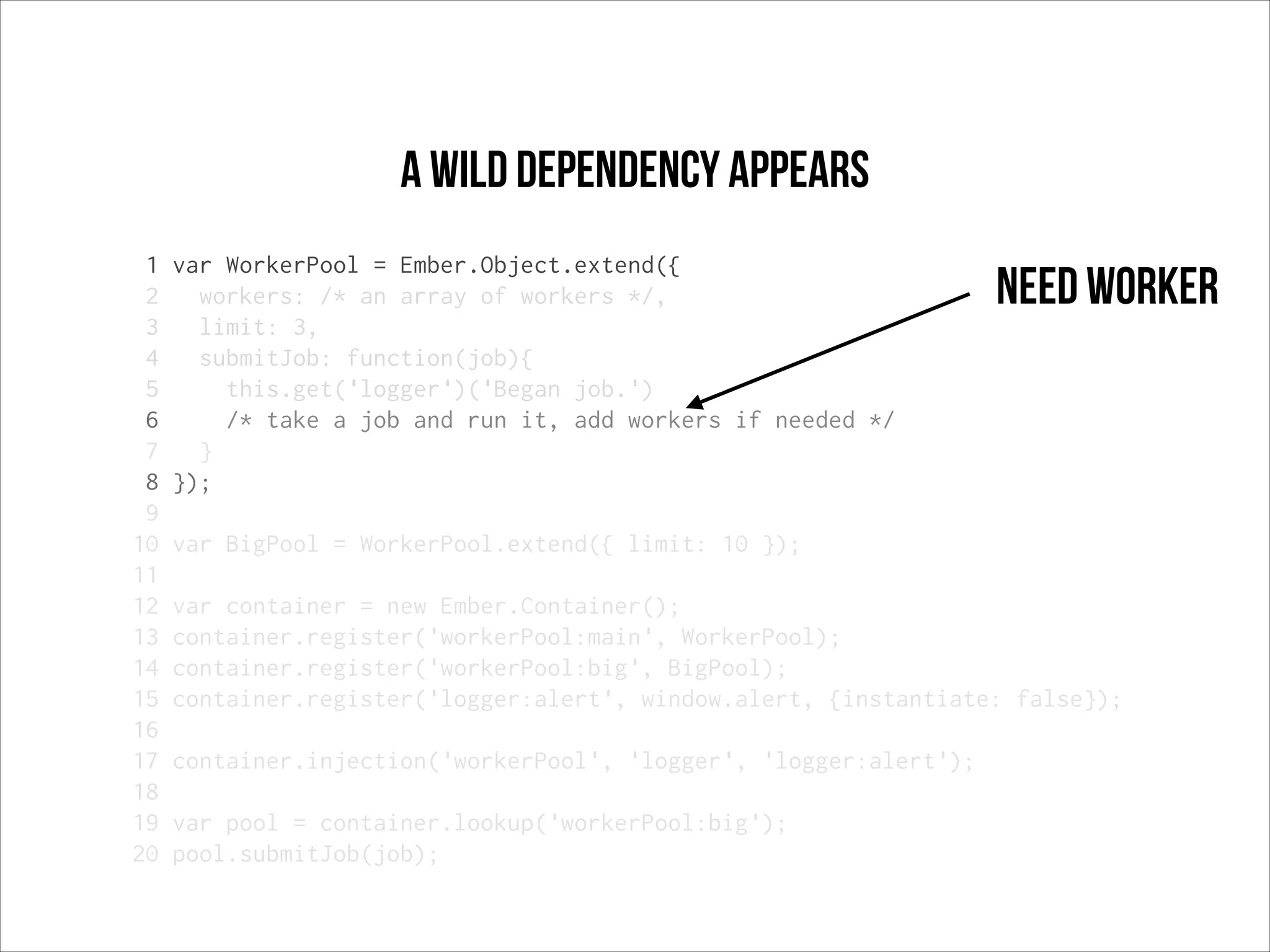 a wild dependency appears
1
2
3
4
5
6
7
8
9
10
11
12
13
14
15
16
17
18
19
20

var WorkerPool = Ember.Object.extend({
workers: /* an array of workers */,
limit: 3,
submitJob: function(job){
this.get('logger')('Began job.')
/* take a job and run it, add workers if needed */
}
});

Need worker

var BigPool = WorkerPool.extend({ limit: 10 });
var container = new Ember.Container();
container.register('workerPool:main', WorkerPool);
container.register('workerPool:big', BigPool);
container.register('logger:alert', window.alert, {instantiate: false});
container.injection('workerPool', 'logger', 'logger:alert');
var pool = container.lookup('workerPool:big');
pool.submitJob(job);

 