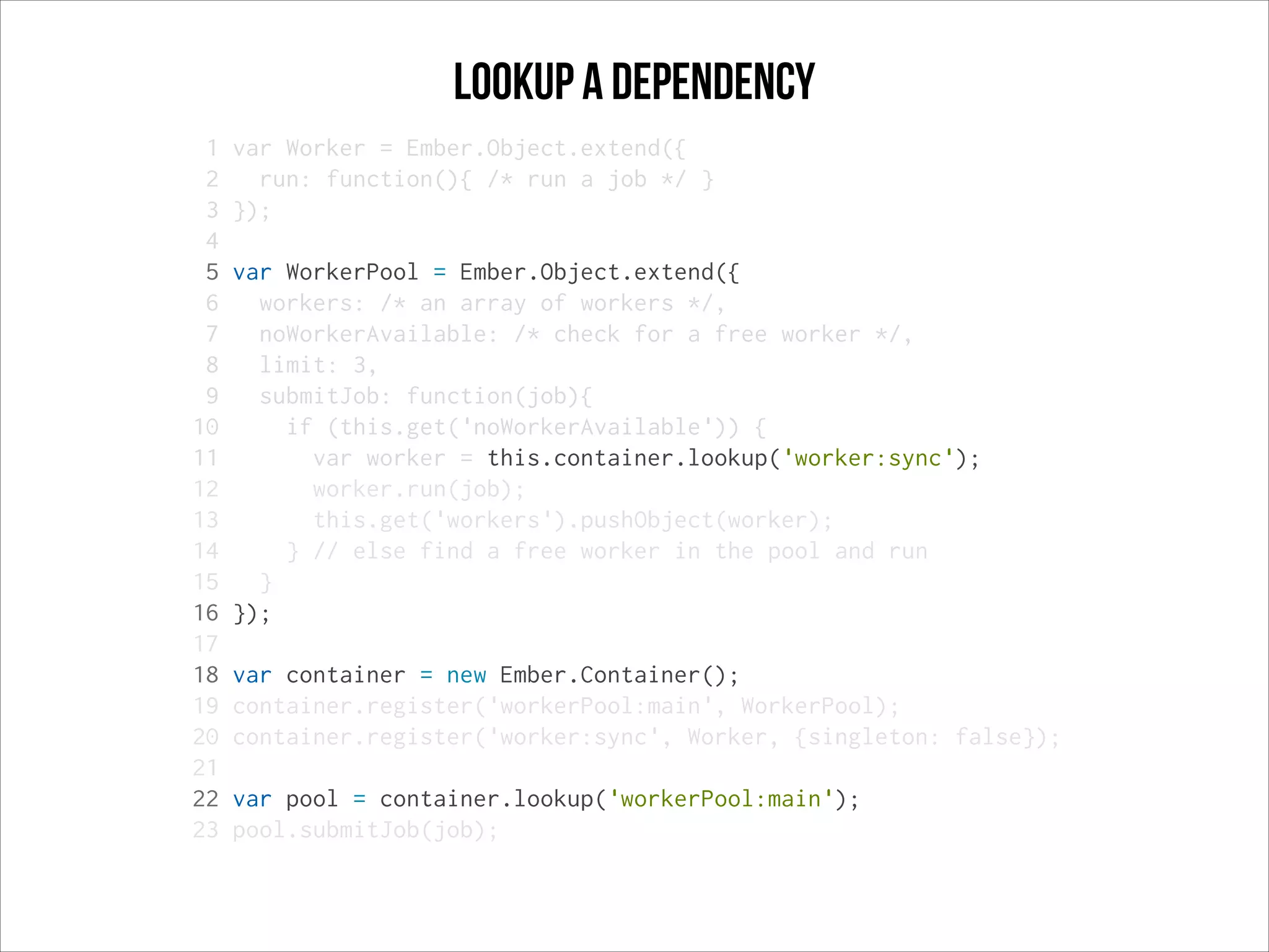 Lookup a dependency
1
2
3
4
5
6
7
8
9
10
11
12
13
14
15
16
17
18
19
20
21
22
23

var Worker = Ember.Object.extend({
run: function(){ /* run a job */ }
});
var WorkerPool = Ember.Object.extend({
workers: /* an array of workers */,
noWorkerAvailable: /* check for a free worker */,
limit: 3,
submitJob: function(job){
if (this.get('noWorkerAvailable')) {
var worker = this.container.lookup('worker:sync');
worker.run(job);
this.get('workers').pushObject(worker);
} // else find a free worker in the pool and run
}
});
var container = new Ember.Container();
container.register('workerPool:main', WorkerPool);
container.register('worker:sync', Worker, {singleton: false});
var pool = container.lookup('workerPool:main');
pool.submitJob(job);

 