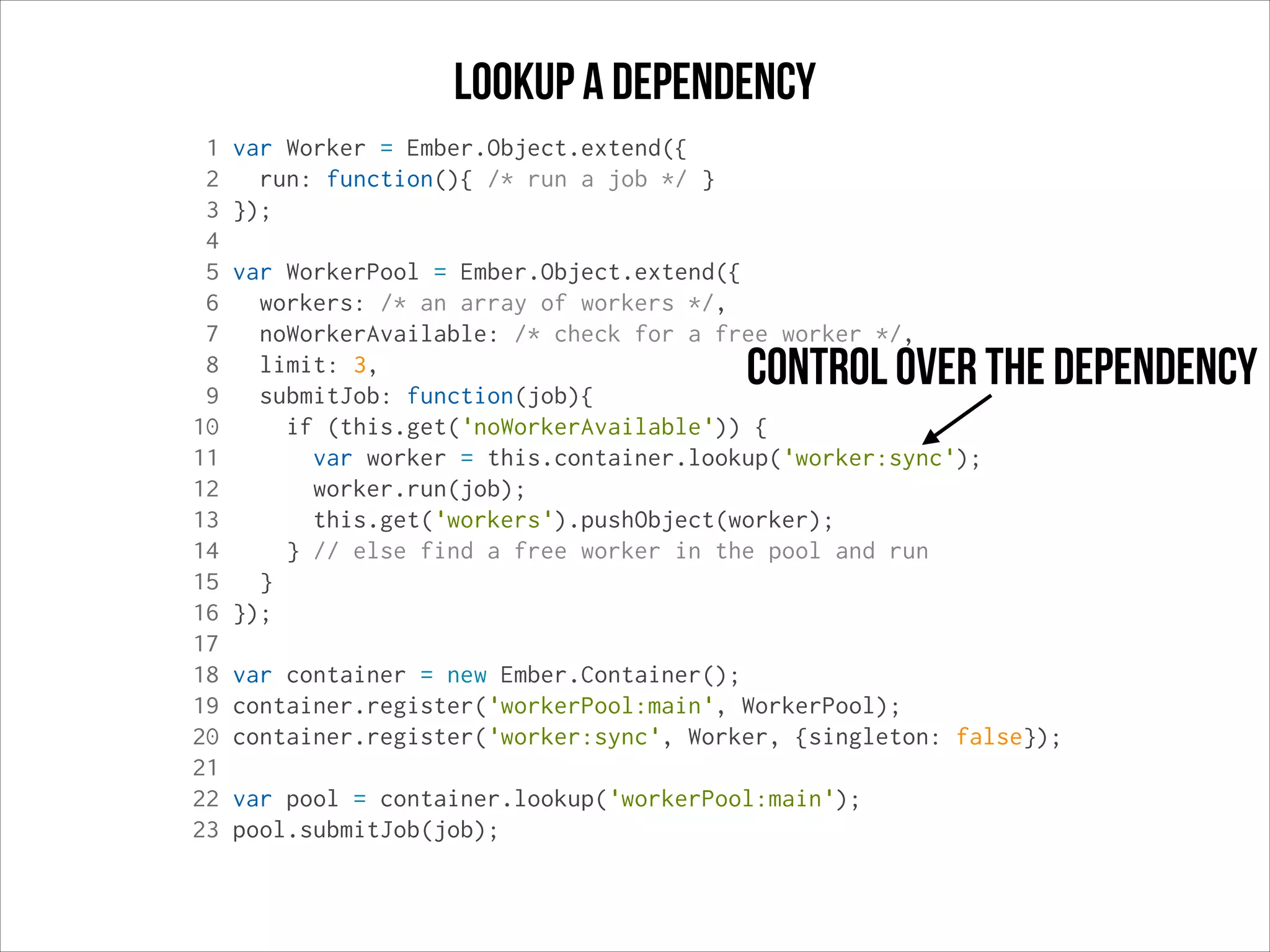 Lookup a dependency
1
2
3
4
5
6
7
8
9
10
11
12
13
14
15
16
17
18
19
20
21
22
23

var Worker = Ember.Object.extend({
run: function(){ /* run a job */ }
});
var WorkerPool = Ember.Object.extend({
workers: /* an array of workers */,
noWorkerAvailable: /* check for a free worker */,
limit: 3,
submitJob: function(job){
if (this.get('noWorkerAvailable')) {
var worker = this.container.lookup('worker:sync');
worker.run(job);
this.get('workers').pushObject(worker);
} // else find a free worker in the pool and run
}
});

control over the dependency

var container = new Ember.Container();
container.register('workerPool:main', WorkerPool);
container.register('worker:sync', Worker, {singleton: false});
var pool = container.lookup('workerPool:main');
pool.submitJob(job);

 