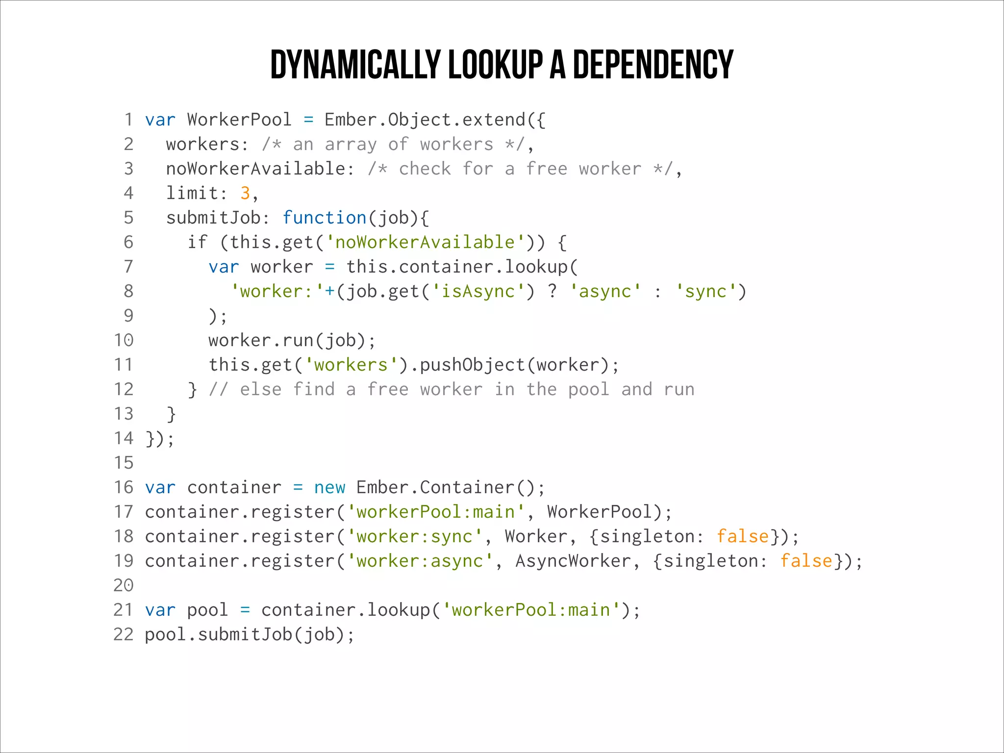 dynamically Lookup a dependency
1
2
3
4
5
6
7
8
9
10
11
12
13
14
15
16
17
18
19
20
21
22

var WorkerPool = Ember.Object.extend({
workers: /* an array of workers */,
noWorkerAvailable: /* check for a free worker */,
limit: 3,
submitJob: function(job){
if (this.get('noWorkerAvailable')) {
var worker = this.container.lookup(
'worker:'+(job.get('isAsync') ? 'async' : 'sync')
);
worker.run(job);
this.get('workers').pushObject(worker);
} // else find a free worker in the pool and run
}
});
var container = new Ember.Container();
container.register('workerPool:main', WorkerPool);
container.register('worker:sync', Worker, {singleton: false});
container.register('worker:async', AsyncWorker, {singleton: false});
var pool = container.lookup('workerPool:main');
pool.submitJob(job);

 