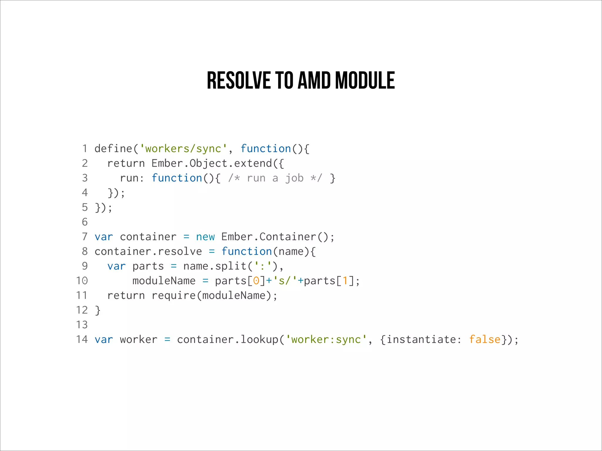 resolve to AMD module
1
2
3
4
5
6
7
8
9
10
11
12
13
14

define('workers/sync', function(){
return Ember.Object.extend({
run: function(){ /* run a job */ }
});
});
var container = new Ember.Container();
container.resolve = function(name){
var parts = name.split(':'),
moduleName = parts[0]+'s/'+parts[1];
return require(moduleName);
}
var worker = container.lookup('worker:sync', {instantiate: false});

 