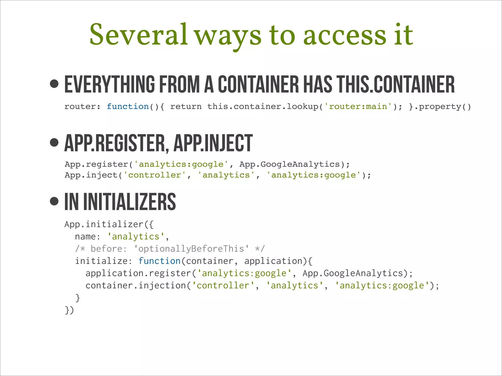 Several ways to access it
• Everything from a container has this.container 

router: function(){ return this.container.lookup('router:main'); }.property()!

• App.register, App.Inject 

App.register('analytics:google', App.GoogleAnalytics);!
App.inject('controller', 'analytics', 'analytics:google');!

• In Initializers

App.initializer({
name: 'analytics',
/* before: 'optionallyBeforeThis' */
initialize: function(container, application){
application.register('analytics:google', App.GoogleAnalytics);
container.injection('controller', 'analytics', 'analytics:google');
}
})

 