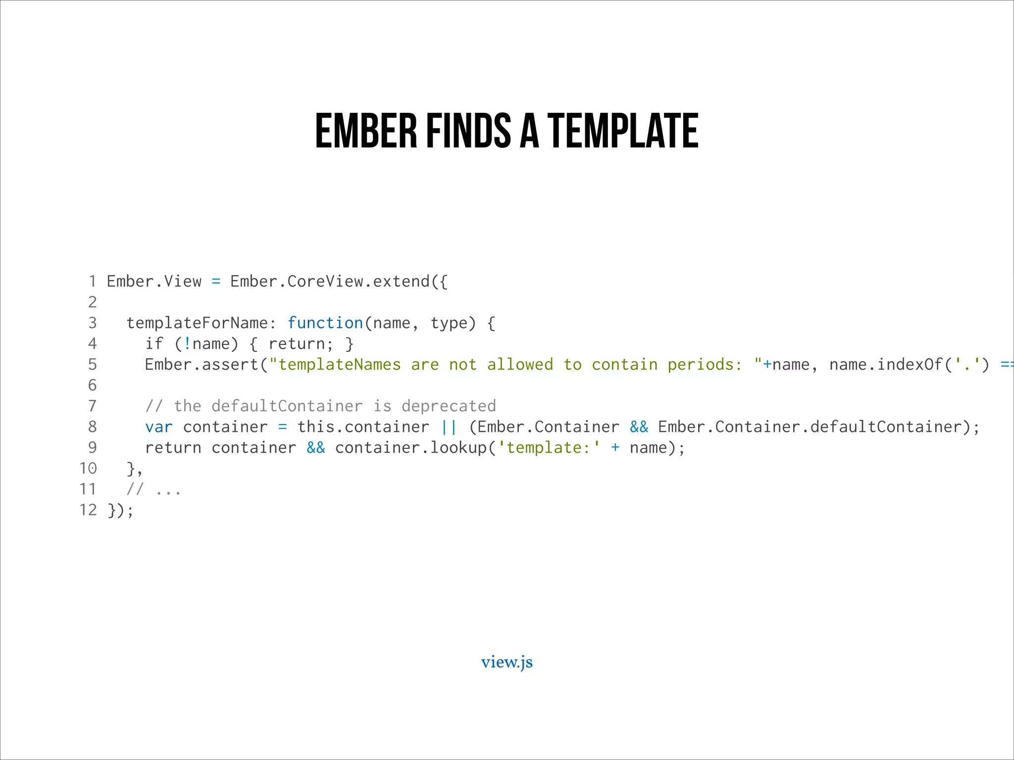 ember Finds a template

1 Ember.View = Ember.CoreView.extend({
2
3
templateForName: function(name, type) {
4
if (!name) { return; }
5
Ember.assert("templateNames are not allowed to contain periods: "+name, name.indexOf('.') ==
6
7
// the defaultContainer is deprecated
8
var container = this.container || (Ember.Container && Ember.Container.defaultContainer);
9
return container && container.lookup('template:' + name);
10
},
11
// ...
12 });

view.js

 