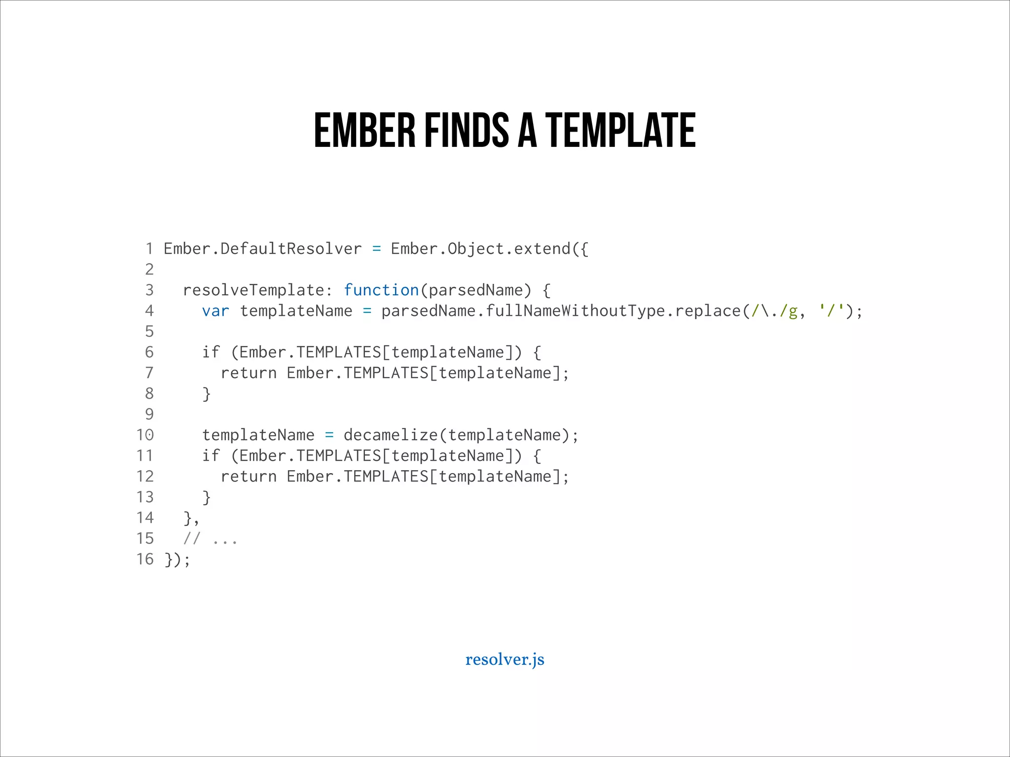 ember Finds a template
1 Ember.DefaultResolver = Ember.Object.extend({
2
3
resolveTemplate: function(parsedName) {
4
var templateName = parsedName.fullNameWithoutType.replace(/./g, '/');
5
6
if (Ember.TEMPLATES[templateName]) {
7
return Ember.TEMPLATES[templateName];
8
}
9
10
templateName = decamelize(templateName);
11
if (Ember.TEMPLATES[templateName]) {
12
return Ember.TEMPLATES[templateName];
13
}
14
},
15
// ...
16 });

resolver.js

 