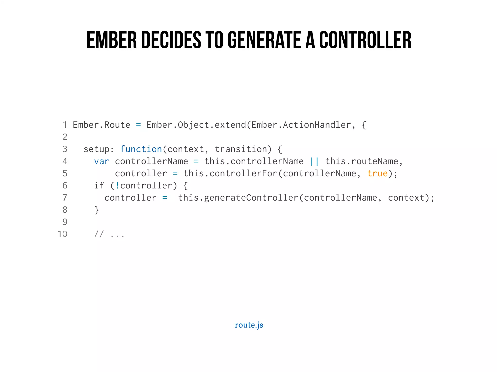 ember decides to generate a controller

1 Ember.Route = Ember.Object.extend(Ember.ActionHandler, {
2
3
setup: function(context, transition) {
4
var controllerName = this.controllerName || this.routeName,
5
controller = this.controllerFor(controllerName, true);
6
if (!controller) {
7
controller = this.generateController(controllerName, context);
8
}
9
10
// ...

route.js

 