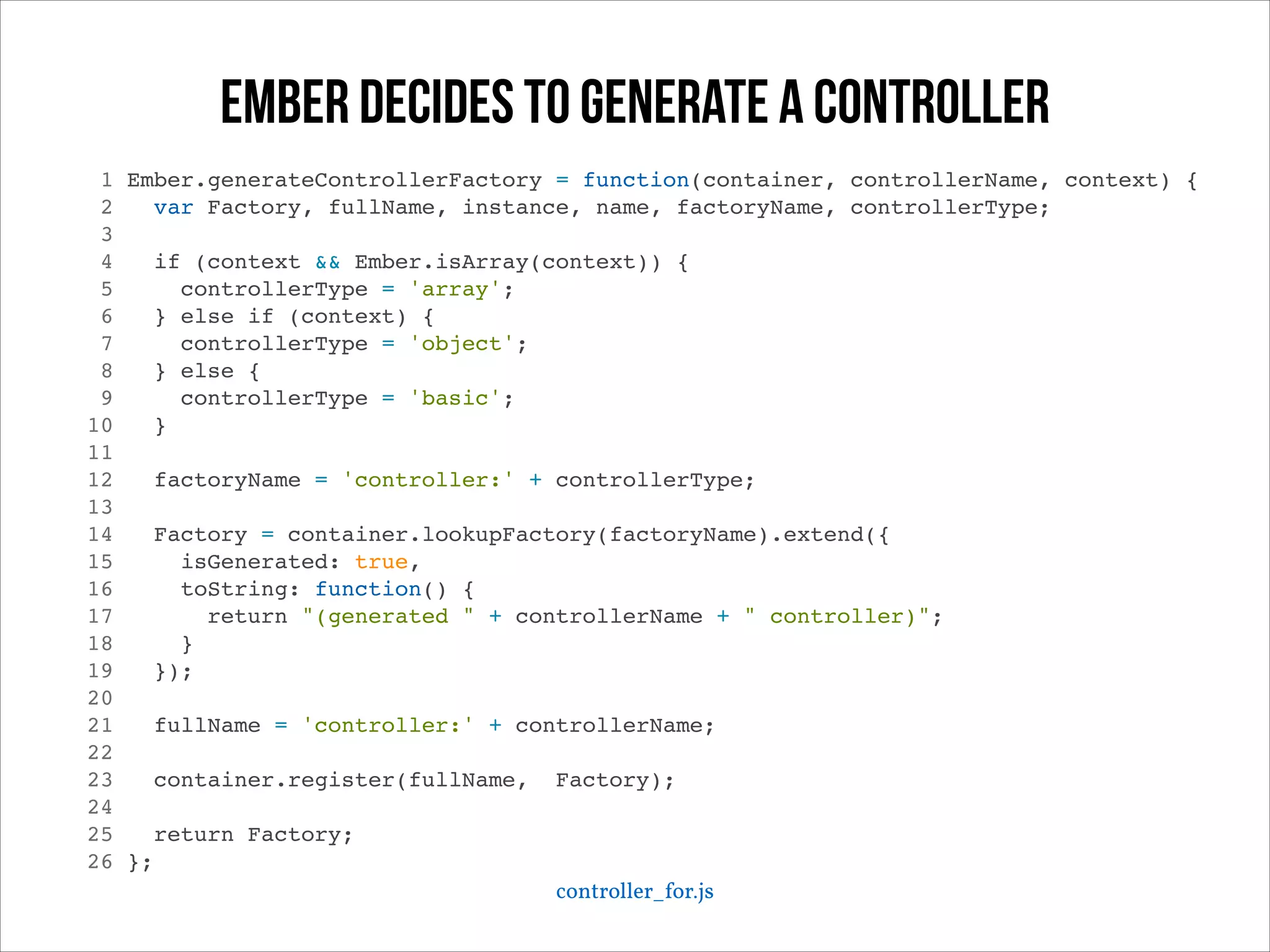 ember decides to generate a controller
1
2
3
4
5
6
7
8
9
10
11
12
13
14
15
16
17
18
19
20
21
22
23
24
25
26

Ember.generateControllerFactory = function(container, controllerName, context) {!
var Factory, fullName, instance, name, factoryName, controllerType;!
!
if (context && Ember.isArray(context)) {!
controllerType = 'array';!
} else if (context) {!
controllerType = 'object';!
} else {!
controllerType = 'basic';!
}!
!
factoryName = 'controller:' + controllerType;!
!
Factory = container.lookupFactory(factoryName).extend({!
isGenerated: true,!
toString: function() {!
return "(generated " + controllerName + " controller)";!
}!
});!
!
fullName = 'controller:' + controllerName;!
!
container.register(fullName, Factory);!
!
return Factory;!
};!
controller_for.js

 