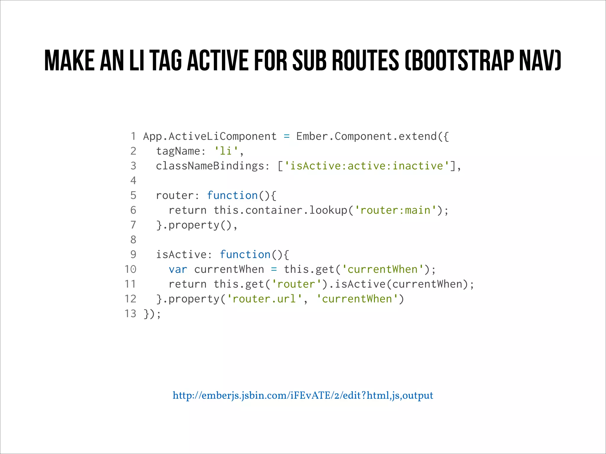 Make an li tag active for sub routes (bootstrap nav)
1 App.ActiveLiComponent = Ember.Component.extend({
2
tagName: 'li',
3
classNameBindings: ['isActive:active:inactive'],
4
5
router: function(){
6
return this.container.lookup('router:main');
7
}.property(),
8
9
isActive: function(){
10
var currentWhen = this.get('currentWhen');
11
return this.get('router').isActive(currentWhen);
12
}.property('router.url', 'currentWhen')
13 });

http://emberjs.jsbin.com/iFEvATE/2/edit?html,js,output

 
