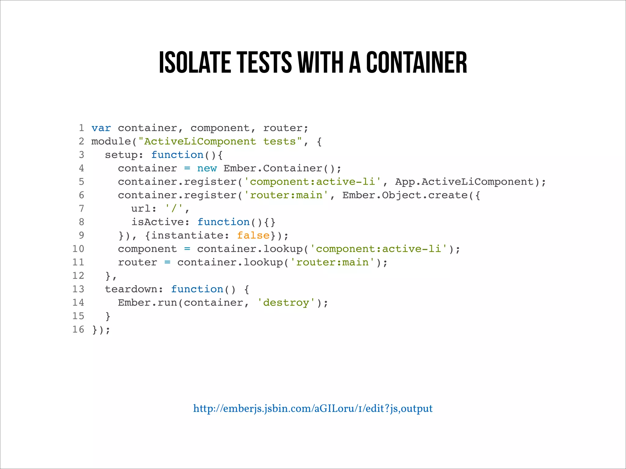 Isolate tests with a container
1 var container, component, router;!
2 module("ActiveLiComponent tests", {!
3
setup: function(){!
4
container = new Ember.Container();!
5
container.register('component:active-li', App.ActiveLiComponent);!
6
container.register('router:main', Ember.Object.create({!
7
url: '/',!
8
isActive: function(){}!
9
}), {instantiate: false});!
10
component = container.lookup('component:active-li');!
11
router = container.lookup('router:main');!
12
},!
13
teardown: function() {!
14
Ember.run(container, 'destroy');!
15
}!
16 });!

http://emberjs.jsbin.com/aGILoru/1/edit?js,output

 