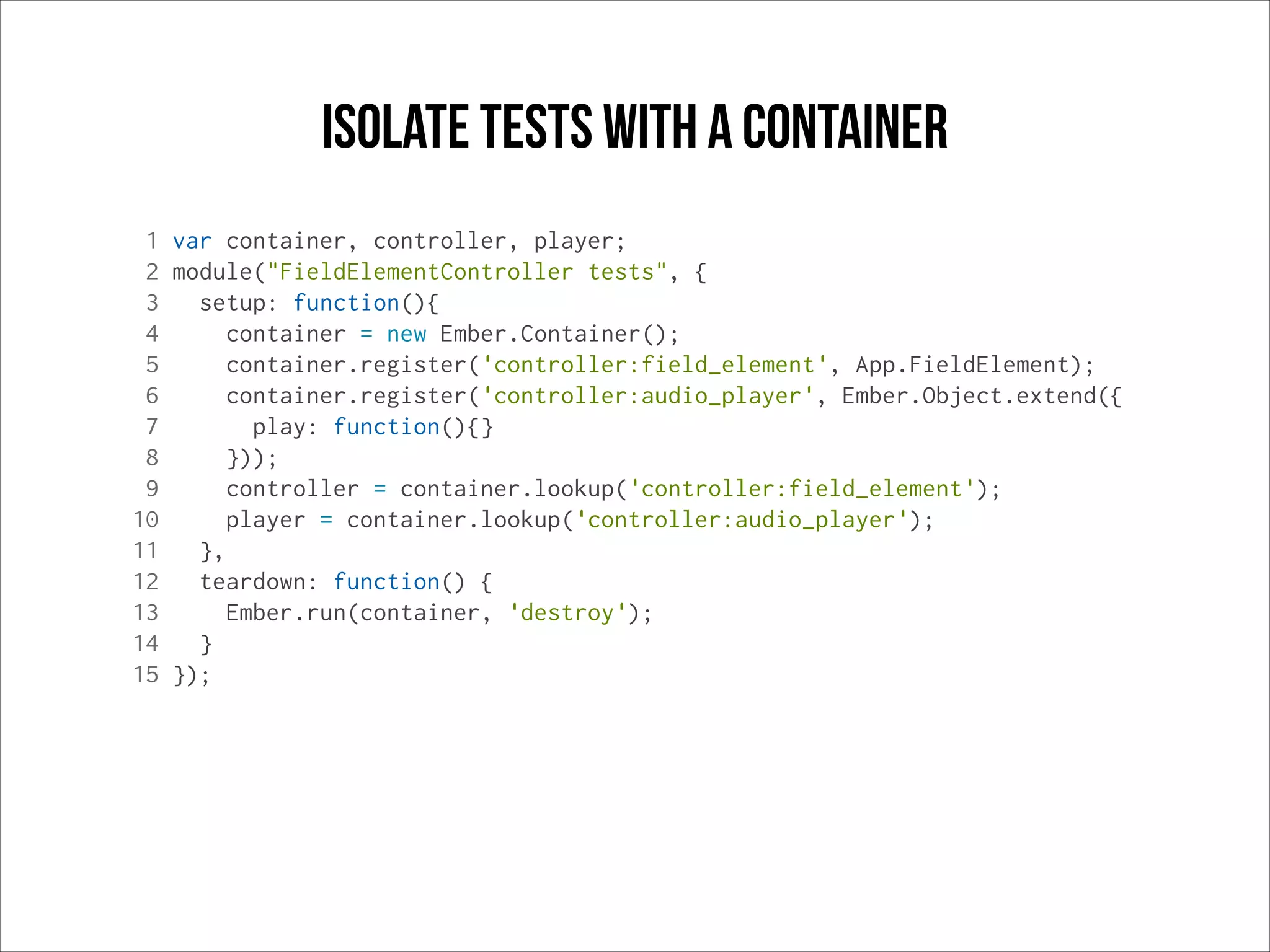 Isolate tests with a container
1 var container, controller, player;
2 module("FieldElementController tests", {
3
setup: function(){
4
container = new Ember.Container();
5
container.register('controller:field_element', App.FieldElement);
6
container.register('controller:audio_player', Ember.Object.extend({
7
play: function(){}
8
}));
9
controller = container.lookup('controller:field_element');
10
player = container.lookup('controller:audio_player');
11
},
12
teardown: function() {
13
Ember.run(container, 'destroy');
14
}
15 });

 