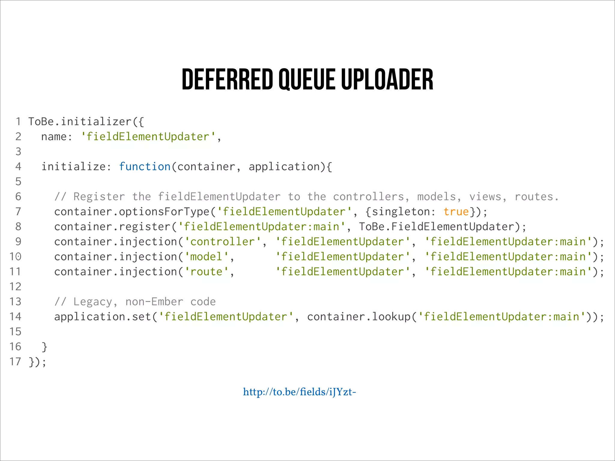 deferred queue uploader
1 ToBe.initializer({
2
name: 'fieldElementUpdater',
3
4
initialize: function(container, application){
5
6
// Register the fieldElementUpdater to the controllers, models, views, routes.
7
container.optionsForType('fieldElementUpdater', {singleton: true});
8
container.register('fieldElementUpdater:main', ToBe.FieldElementUpdater);
9
container.injection('controller', 'fieldElementUpdater', 'fieldElementUpdater:main');
10
container.injection('model',
'fieldElementUpdater', 'fieldElementUpdater:main');
11
container.injection('route',
'fieldElementUpdater', 'fieldElementUpdater:main');
12
13
// Legacy, non-Ember code
14
application.set('fieldElementUpdater', container.lookup('fieldElementUpdater:main'));
15
16
}
17 });
http://to.be/ﬁelds/iJYzt-

 