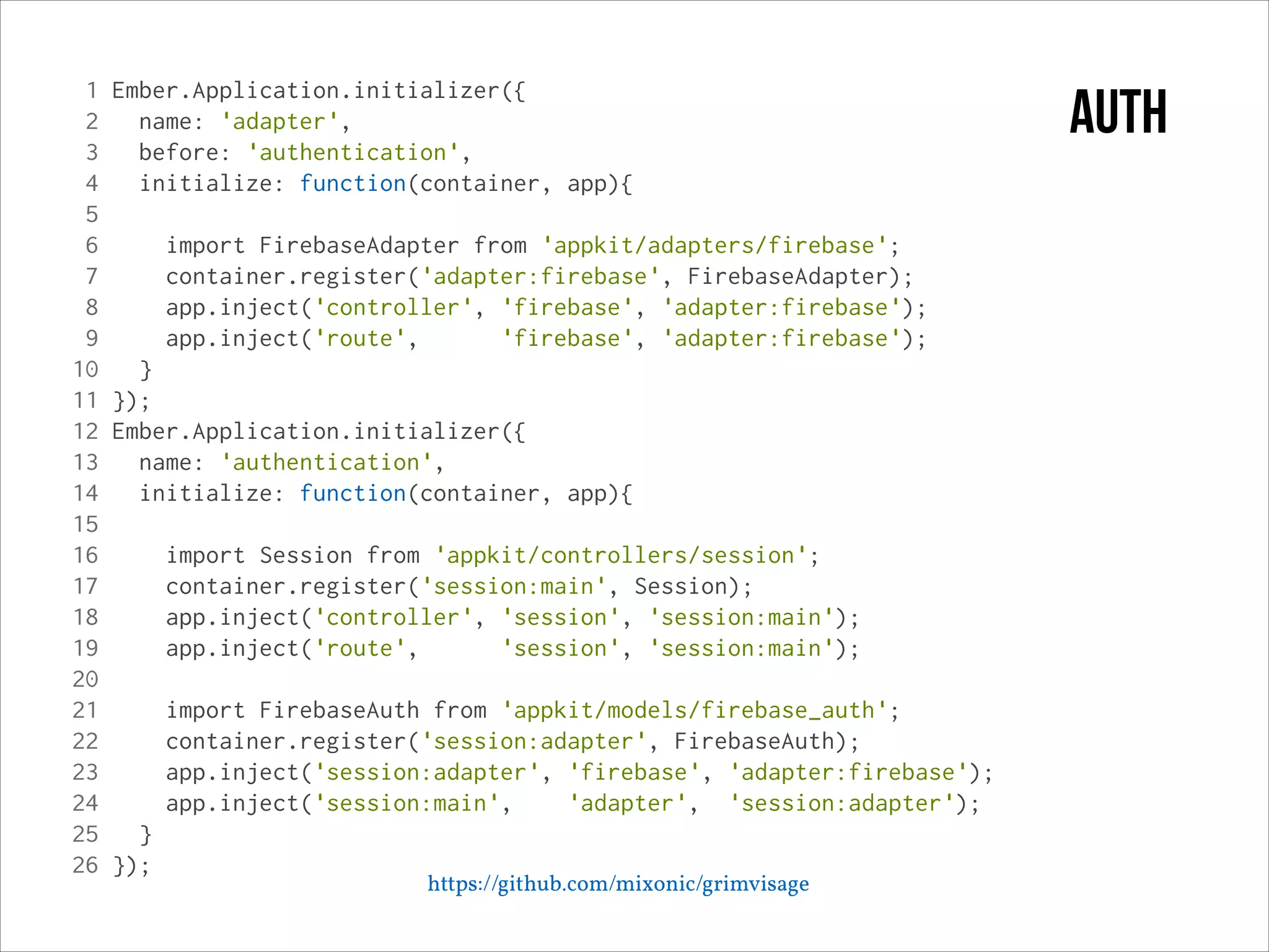 1
2
3
4
5
6
7
8
9
10
11
12
13
14
15
16
17
18
19
20
21
22
23
24
25
26

Ember.Application.initializer({
name: 'adapter',
before: 'authentication',
initialize: function(container, app){
import FirebaseAdapter from 'appkit/adapters/firebase';
container.register('adapter:firebase', FirebaseAdapter);
app.inject('controller', 'firebase', 'adapter:firebase');
app.inject('route',
'firebase', 'adapter:firebase');
}
});
Ember.Application.initializer({
name: 'authentication',
initialize: function(container, app){
import Session from 'appkit/controllers/session';
container.register('session:main', Session);
app.inject('controller', 'session', 'session:main');
app.inject('route',
'session', 'session:main');
import FirebaseAuth from 'appkit/models/firebase_auth';
container.register('session:adapter', FirebaseAuth);
app.inject('session:adapter', 'firebase', 'adapter:firebase');
app.inject('session:main',
'adapter', 'session:adapter');
}
});

https://github.com/mixonic/grimvisage

auth

 