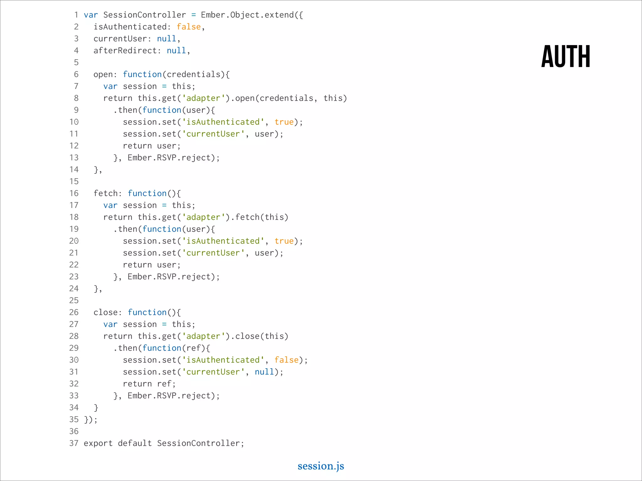 1 var SessionController = Ember.Object.extend({
2
isAuthenticated: false,
3
currentUser: null,
4
afterRedirect: null,
5
6
open: function(credentials){
7
var session = this;
8
return this.get('adapter').open(credentials, this)
9
.then(function(user){
10
session.set('isAuthenticated', true);
11
session.set('currentUser', user);
12
return user;
13
}, Ember.RSVP.reject);
14
},
15
16
fetch: function(){
17
var session = this;
18
return this.get('adapter').fetch(this)
19
.then(function(user){
20
session.set('isAuthenticated', true);
21
session.set('currentUser', user);
22
return user;
23
}, Ember.RSVP.reject);
24
},
25
26
close: function(){
27
var session = this;
28
return this.get('adapter').close(this)
29
.then(function(ref){
30
session.set('isAuthenticated', false);
31
session.set('currentUser', null);
32
return ref;
33
}, Ember.RSVP.reject);
34
}
35 });
36
37 export default SessionController;

session.js

auth

 