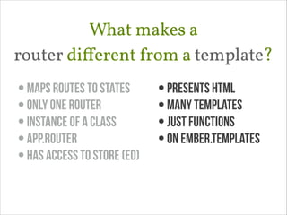 What makes a 
router diﬀerent from a template?
• maps routes to states
• only one router
• instance of a class
• App.Router
• Has access to store (ED)

• presents html
• many templates
• just functions
• on Ember.templates

 