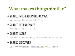 What makes things similar?
• Shared Interface (superclass?) 
App.IndexView = Ember.View.extend({ // ...

• SHARED DEPENDENCIES 
this.get('router'); // In a route

• SHAREd USAGE 
Instantiate all the controllers, but return the same one each time

• SHARED DISCOVERY
App.ColorPickerComponent

Ember.TEMPLATES['index']

App.Car

 