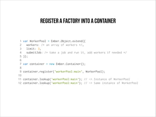 register a factory into a container
1
2
3
4
5
6
7
8
9
10
11
12

var WorkerPool = Ember.Object.extend({
workers: /* an array of workers */,
limit: 3,
submitJob: /* take a job and run it, add workers if needed */
});
var container = new Ember.Container();
container.register('workerPool:main', WorkerPool);
container.lookup('workerPool:main'); // -> Instance of WorkerPool
container.lookup('workerPool:main'); // -> Same instance of WorkerPool

 
