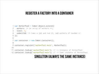 register a factory into a container
1
2
3
4
5
6
7
8
9
10
11
12

var WorkerPool = Ember.Object.extend({
workers: /* an array of workers */,
limit: 3,
submitJob: /* take a job and run it, add workers if needed */
});
var container = new Ember.Container();
container.register('workerPool:main', WorkerPool);
container.lookup('workerPool:main'); // -> Instance of WorkerPool
container.lookup('workerPool:main'); // -> Same instance of WorkerPool

singleton (always the same instance)

 