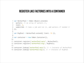 register like factories into a container
1
2
3
4
5
6
7
8
9
10
11
12
13
14
15

var WorkerPool = Ember.Object.extend({
workers: /* an array of workers */,
limit: 3,
submitJob: /* take a job and run it, add workers if needed */
});
var BigPool = WorkerPool.extend({ limit: 10 });
var container = new Ember.Container();
container.register('workerPool:main', WorkerPool);
container.register('workerPool:big', BigPool);
container.lookup('workerPool:main'); // -> Instance of WorkerPool
container.lookup('workerPool:big'); // -> Instance of BigPool

 