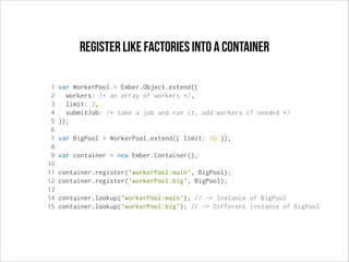 register like factories into a container
1
2
3
4
5
6
7
8
9
10
11
12
13
14
15

var WorkerPool = Ember.Object.extend({
workers: /* an array of workers */,
limit: 3,
submitJob: /* take a job and run it, add workers if needed */
});
var BigPool = WorkerPool.extend({ limit: 10 });
var container = new Ember.Container();
container.register('workerPool:main', BigPool);
container.register('workerPool:big', BigPool);
container.lookup('workerPool:main'); // -> Instance of BigPool
container.lookup('workerPool:big'); // -> Different instance of BigPool

 