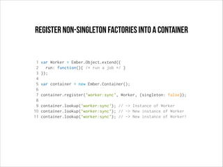 register non-singleton factories into a container

1
2
3
4
5
6
7
8
9
10
11

var Worker = Ember.Object.extend({
run: function(){ /* run a job */ }
});
var container = new Ember.Container();
container.register('worker:sync', Worker, {singleton: false});
container.lookup('worker:sync'); // -> Instance of Worker
container.lookup('worker:sync'); // -> New instance of Worker
container.lookup('worker:sync'); // -> New instance of Worker!

 