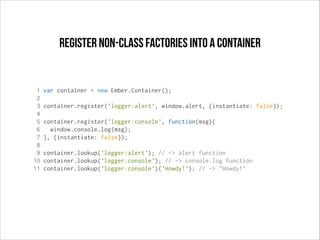 register non-class factories into a container

1
2
3
4
5
6
7
8
9
10
11

var container = new Ember.Container();
container.register('logger:alert', window.alert, {instantiate: false});
container.register('logger:console', function(msg){
window.console.log(msg);
}, {instantiate: false});
container.lookup('logger:alert'); // -> alert function
container.lookup('logger:console'); // -> console.log function
container.lookup('logger:console')('Howdy!'); // -> "Howdy!"

 