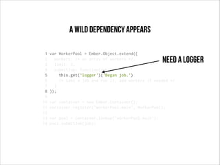 a wild dependency appears
1
2
3
4
5
6
7
8
9
10
11
12
13
14

var WorkerPool = Ember.Object.extend({
workers: /* an array of workers */,
limit: 3,
submitJob: function(job){
this.get('logger')('Began job.')
/* take a job and run it, add workers if needed */
}
});

Need a logger

var container = new Ember.Container();
container.register('workerPool:main', WorkerPool);
var pool = container.lookup('workerPool:main');
pool.submitJob(job);

 