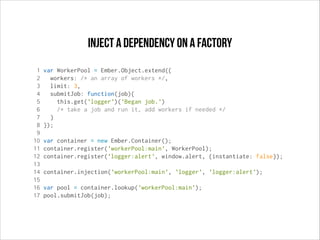Inject a dependency on a factory
1
2
3
4
5
6
7
8
9
10
11
12
13
14
15
16
17

var WorkerPool = Ember.Object.extend({
workers: /* an array of workers */,
limit: 3,
submitJob: function(job){
this.get('logger')('Began job.')
/* take a job and run it, add workers if needed */
}
});
var container = new Ember.Container();
container.register('workerPool:main', WorkerPool);
container.register('logger:alert', window.alert, {instantiate: false});
container.injection('workerPool:main', 'logger', 'logger:alert');
var pool = container.lookup('workerPool:main');
pool.submitJob(job);

 