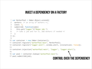 Inject a dependency on a factory
1
2
3
4
5
6
7
8
9
10
11
12
13
14
15
16
17

var WorkerPool = Ember.Object.extend({
workers: /* an array of workers */,
limit: 3,
submitJob: function(job){
this.get('logger')('Began job.')
/* take a job and run it, add workers if needed */
}
});
var container = new Ember.Container();
container.register('workerPool:main', WorkerPool);
container.register('logger:alert', window.alert, {instantiate: false});
container.injection('workerPool:main', 'logger', 'logger:alert');
var pool = container.lookup('workerPool:main');
pool.submitJob(job);

control over the dependency

 