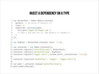 Inject a dependency on a type
1
2
3
4
5
6
7
8
9
10
11
12
13
14
15
16
17
18
19
20

var WorkerPool = Ember.Object.extend({
workers: /* an array of workers */,
limit: 3,
submitJob: function(job){
this.get('logger')('Began job.')
/* take a job and run it, add workers if needed */
}
});
var BigPool = WorkerPool.extend({ limit: 10 });
var container = new Ember.Container();
container.register('workerPool:main', WorkerPool);
container.register('workerPool:big', BigPool);
container.register('logger:alert', window.alert, {instantiate: false});
container.injection('workerPool', 'logger', 'logger:alert');
var pool = container.lookup('workerPool:big');
pool.submitJob(job);

 