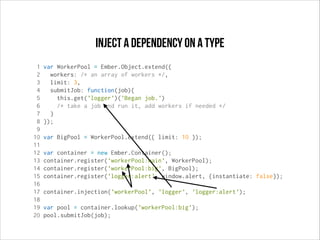 Inject a dependency on a type
1
2
3
4
5
6
7
8
9
10
11
12
13
14
15
16
17
18
19
20

var WorkerPool = Ember.Object.extend({
workers: /* an array of workers */,
limit: 3,
submitJob: function(job){
this.get('logger')('Began job.')
/* take a job and run it, add workers if needed */
}
});
var BigPool = WorkerPool.extend({ limit: 10 });
var container = new Ember.Container();
container.register('workerPool:main', WorkerPool);
container.register('workerPool:big', BigPool);
container.register('logger:alert', window.alert, {instantiate: false});
container.injection('workerPool', 'logger', 'logger:alert');
var pool = container.lookup('workerPool:big');
pool.submitJob(job);

 