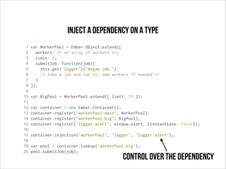 Inject a dependency on a type
1
2
3
4
5
6
7
8
9
10
11
12
13
14
15
16
17
18
19
20

var WorkerPool = Ember.Object.extend({
workers: /* an array of workers */,
limit: 3,
submitJob: function(job){
this.get('logger')('Began job.')
/* take a job and run it, add workers if needed */
}
});
var BigPool = WorkerPool.extend({ limit: 10 });
var container = new Ember.Container();
container.register('workerPool:main', WorkerPool);
container.register('workerPool:big', BigPool);
container.register('logger:alert', window.alert, {instantiate: false});
container.injection('workerPool', 'logger', 'logger:alert');
var pool = container.lookup('workerPool:big');
pool.submitJob(job);

control over the dependency

 
