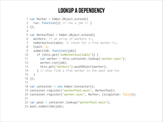 Lookup a dependency
1
2
3
4
5
6
7
8
9
10
11
12
13
14
15
16
17
18
19
20
21
22
23

var Worker = Ember.Object.extend({
run: function(){ /* run a job */ }
});
var WorkerPool = Ember.Object.extend({
workers: /* an array of workers */,
noWorkerAvailable: /* check for a free worker */,
limit: 3,
submitJob: function(job){
if (this.get('noWorkerAvailable')) {
var worker = this.container.lookup('worker:sync');
worker.run(job);
this.get('workers').pushObject(worker);
} // else find a free worker in the pool and run
}
});
var container = new Ember.Container();
container.register('workerPool:main', WorkerPool);
container.register('worker:sync', Worker, {singleton: false});
var pool = container.lookup('workerPool:main');
pool.submitJob(job);

 