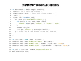 dynamically Lookup a dependency
1
2
3
4
5
6
7
8
9
10
11
12
13
14
15
16
17
18
19
20
21
22

var WorkerPool = Ember.Object.extend({
workers: /* an array of workers */,
noWorkerAvailable: /* check for a free worker */,
limit: 3,
submitJob: function(job){
if (this.get('noWorkerAvailable')) {
var worker = this.container.lookup(
'worker:'+(job.get('isAsync') ? 'async' : 'sync')
);
worker.run(job);
this.get('workers').pushObject(worker);
} // else find a free worker in the pool and run
}
});
var container = new Ember.Container();
container.register('workerPool:main', WorkerPool);
container.register('worker:sync', Worker, {singleton: false});
container.register('worker:async', AsyncWorker, {singleton: false});
var pool = container.lookup('workerPool:main');
pool.submitJob(job);

 