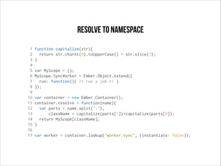 resolve to namespace
1
2
3
4
5
6
7
8
9
10
11
12
13
14
15
16
17

function capitalize(str){
return str.charAt(0).toUpperCase() + str.slice(1);
}
var MyScope = {};
MyScope.SyncWorker = Ember.Object.extend({
run: function(){ /* run a job */ }
});
var container = new Ember.Container();
container.resolve = function(name){
var parts = name.split(':'),
className = capitalize(parts[1])+capitalize(parts[0]);
return MyScope[className];
}
var worker = container.lookup('worker:sync', {instantiate: false});

 