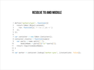 resolve to AMD module
1
2
3
4
5
6
7
8
9
10
11
12
13
14

define('workers/sync', function(){
return Ember.Object.extend({
run: function(){ /* run a job */ }
});
});
var container = new Ember.Container();
container.resolve = function(name){
var parts = name.split(':'),
moduleName = parts[0]+'s/'+parts[1];
return require(moduleName);
}
var worker = container.lookup('worker:sync', {instantiate: false});

 