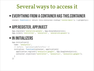Several ways to access it
• Everything from a container has this.container 

router: function(){ return this.container.lookup('router:main'); }.property()!

• App.register, App.Inject 

App.register('analytics:google', App.GoogleAnalytics);!
App.inject('controller', 'analytics', 'analytics:google');!

• In Initializers

App.initializer({
name: 'analytics',
/* before: 'optionallyBeforeThis' */
initialize: function(container, application){
application.register('analytics:google', App.GoogleAnalytics);
container.injection('controller', 'analytics', 'analytics:google');
}
})

 