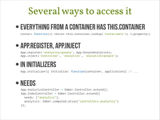 Several ways to access it
• Everything from a container has this.container 

router: function(){ return this.container.lookup('router:main'); }.property()!

• App.register, App.Inject 

App.register('analytics:google', App.GoogleAnalytics);!
App.inject('controller', 'analytics', 'analytics:google');!

• In Initializers 

App.initializer({ initialize: function(container, application){ // ...

• needs

App.AnalyticsController = Ember.Controller.extend();
App.IndexController = Ember.Controller.extend({
needs: ['analytics'],
analytics: Ember.computed.alias('controllers.analytics')
});

!

 
