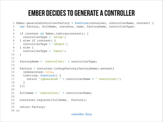 ember decides to generate a controller
1
2
3
4
5
6
7
8
9
10
11
12
13
14
15
16
17
18
19
20
21
22
23
24
25
26

Ember.generateControllerFactory = function(container, controllerName, context) {!
var Factory, fullName, instance, name, factoryName, controllerType;!
!
if (context && Ember.isArray(context)) {!
controllerType = 'array';!
} else if (context) {!
controllerType = 'object';!
} else {!
controllerType = 'basic';!
}!
!
factoryName = 'controller:' + controllerType;!
!
Factory = container.lookupFactory(factoryName).extend({!
isGenerated: true,!
toString: function() {!
return "(generated " + controllerName + " controller)";!
}!
});!
!
fullName = 'controller:' + controllerName;!
!
container.register(fullName, Factory);!
!
return Factory;!
};!
controller_for.js

 