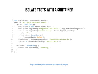 Isolate tests with a container
1 var container, component, router;!
2 module("ActiveLiComponent tests", {!
3
setup: function(){!
4
container = new Ember.Container();!
5
container.register('component:active-li', App.ActiveLiComponent);!
6
container.register('router:main', Ember.Object.create({!
7
url: '/',!
8
isActive: function(){}!
9
}), {instantiate: false});!
10
component = container.lookup('component:active-li');!
11
router = container.lookup('router:main');!
12
},!
13
teardown: function() {!
14
Ember.run(container, 'destroy');!
15
}!
16 });!

http://emberjs.jsbin.com/aGILoru/1/edit?js,output

 