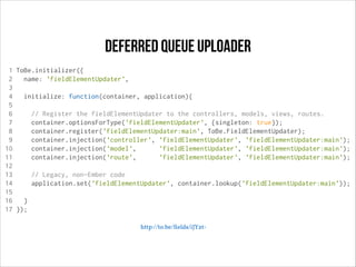 deferred queue uploader
1 ToBe.initializer({
2
name: 'fieldElementUpdater',
3
4
initialize: function(container, application){
5
6
// Register the fieldElementUpdater to the controllers, models, views, routes.
7
container.optionsForType('fieldElementUpdater', {singleton: true});
8
container.register('fieldElementUpdater:main', ToBe.FieldElementUpdater);
9
container.injection('controller', 'fieldElementUpdater', 'fieldElementUpdater:main');
10
container.injection('model',
'fieldElementUpdater', 'fieldElementUpdater:main');
11
container.injection('route',
'fieldElementUpdater', 'fieldElementUpdater:main');
12
13
// Legacy, non-Ember code
14
application.set('fieldElementUpdater', container.lookup('fieldElementUpdater:main'));
15
16
}
17 });
http://to.be/ﬁelds/iJYzt-

 
