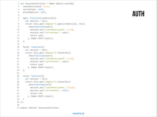 1 var SessionController = Ember.Object.extend({
2
isAuthenticated: false,
3
currentUser: null,
4
afterRedirect: null,
5
6
open: function(credentials){
7
var session = this;
8
return this.get('adapter').open(credentials, this)
9
.then(function(user){
10
session.set('isAuthenticated', true);
11
session.set('currentUser', user);
12
return user;
13
}, Ember.RSVP.reject);
14
},
15
16
fetch: function(){
17
var session = this;
18
return this.get('adapter').fetch(this)
19
.then(function(user){
20
session.set('isAuthenticated', true);
21
session.set('currentUser', user);
22
return user;
23
}, Ember.RSVP.reject);
24
},
25
26
close: function(){
27
var session = this;
28
return this.get('adapter').close(this)
29
.then(function(ref){
30
session.set('isAuthenticated', false);
31
session.set('currentUser', null);
32
return ref;
33
}, Ember.RSVP.reject);
34
}
35 });
36
37 export default SessionController;

session.js

auth

 