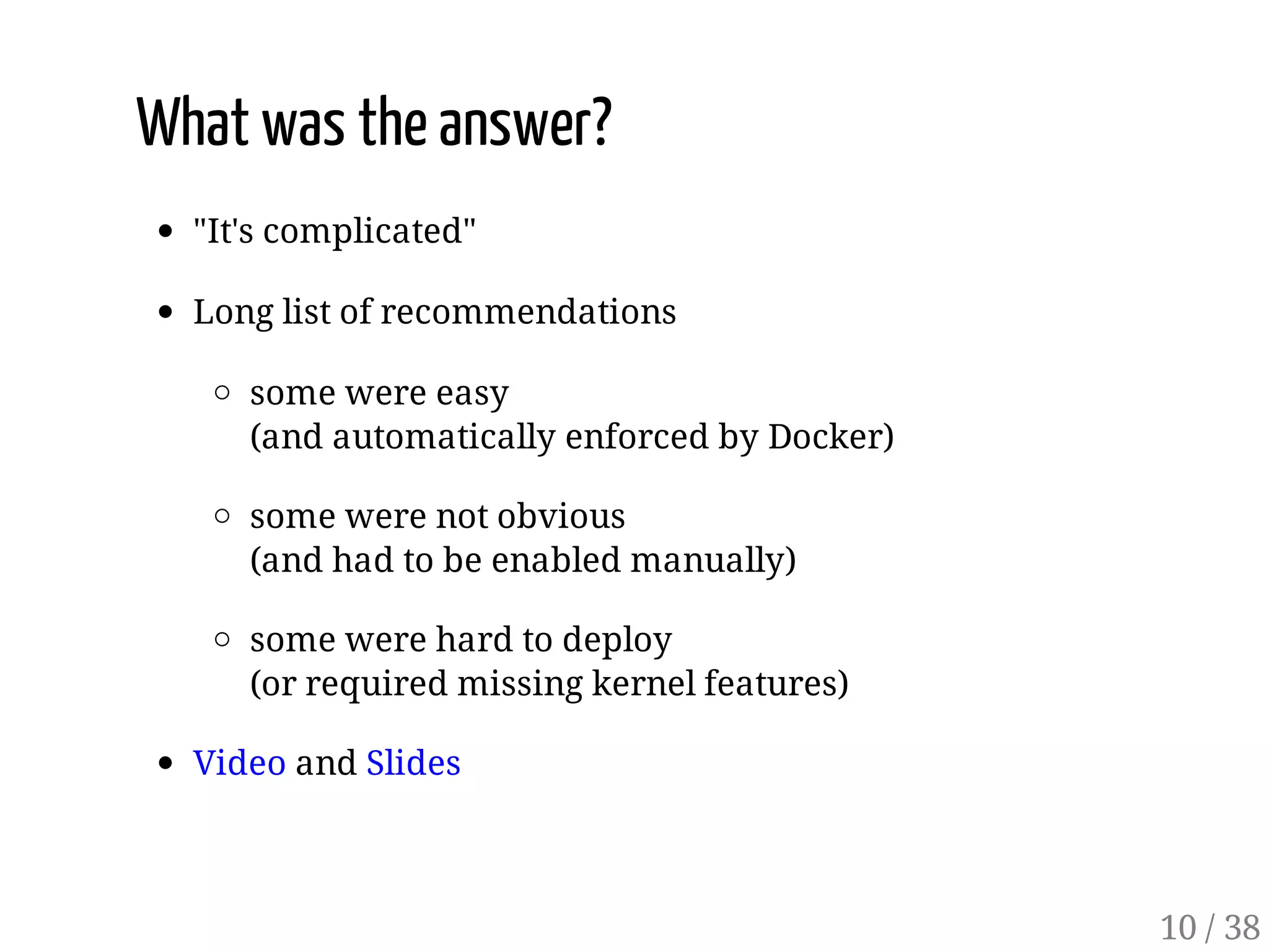 What was the answer?
"It's complicated"
Long list of recommendations
some were easy
(and automatically enforced by Docker)
some were not obvious
(and had to be enabled manually)
some were hard to deploy
(or required missing kernel features)
Video and Slides
10 / 38
 