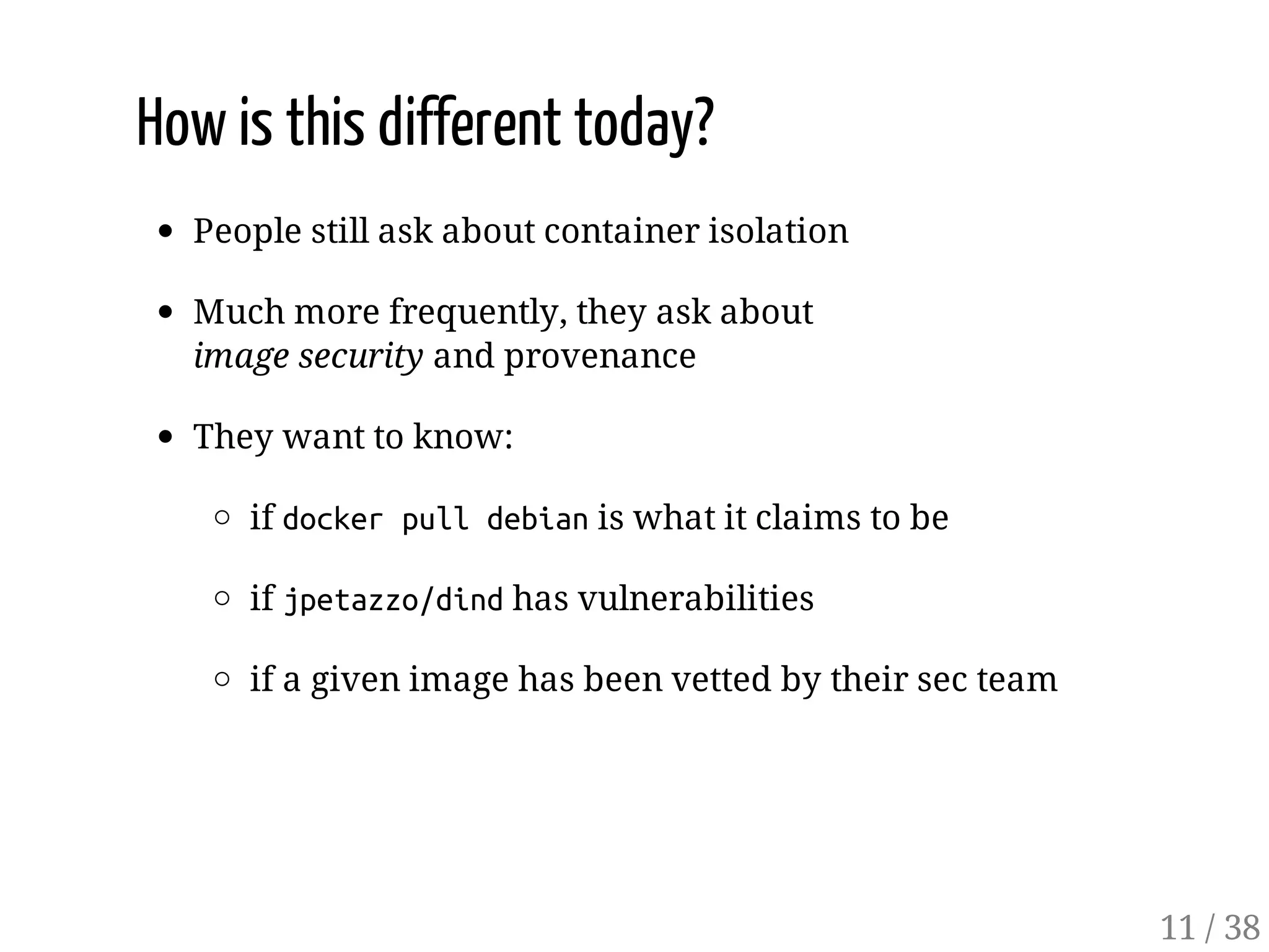 How is this different today?
People still ask about container isolation
Much more frequently, they ask about
image security and provenance
They want to know:
if dockerpulldebianis what it claims to be
if jpetazzo/dindhas vulnerabilities
if a given image has been vetted by their sec team
11 / 38
 