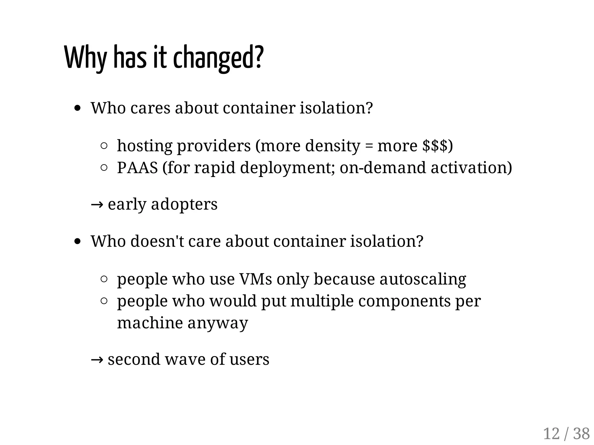 Why has it changed?
Who cares about container isolation?
hosting providers (more density = more $$$)
PAAS (for rapid deployment; on-demand activation)
→ early adopters
Who doesn't care about container isolation?
people who use VMs only because autoscaling
people who would put multiple components per
machine anyway
→ second wave of users
12 / 38
 